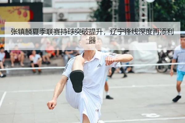 张镇麟夏季联赛持球突破提升，辽宁锋线深度再添利器
