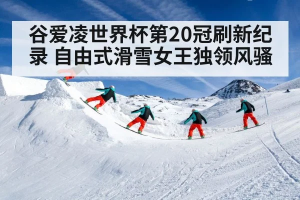 谷爱凌世界杯第20冠刷新纪录 自由式滑雪女王独领风骚