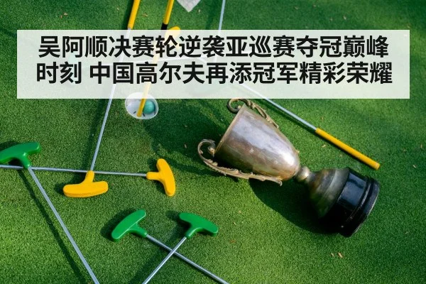 吴阿顺决赛轮逆袭亚巡赛夺冠巅峰时刻 中国高尔夫再添冠军精彩荣耀
